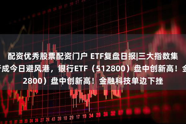 配资优秀股票配资门户 ETF复盘日报|三大指数集体回调！AI+银行成今日避风港，银行ETF（512800）盘中创新高！金融科技单边下挫