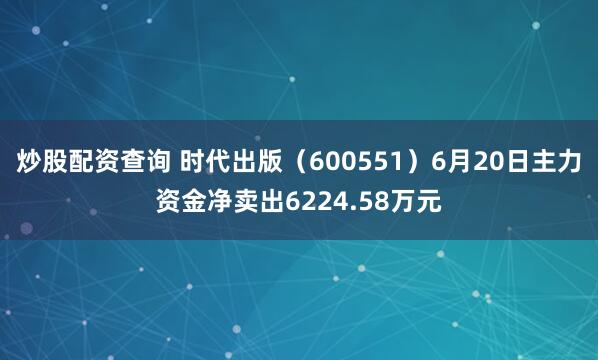 炒股配资查询 时代出版（600551）6月20日主力资金净卖出6224.58万元