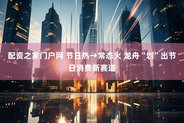 配资之家门户网 节日热→常态火 龙舟“划”出节日消费新赛道