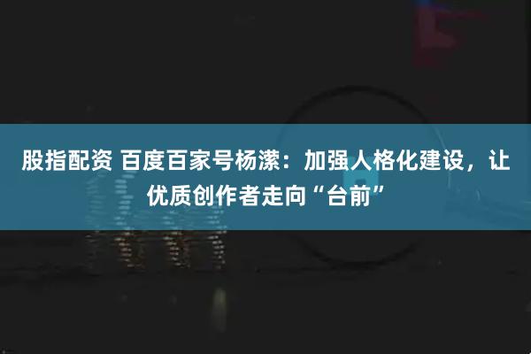 股指配资 百度百家号杨潆：加强人格化建设，让优质创作者走向“台前”