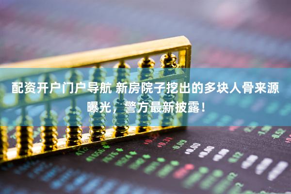 配资开户门户导航 新房院子挖出的多块人骨来源曝光，警方最新披露！
