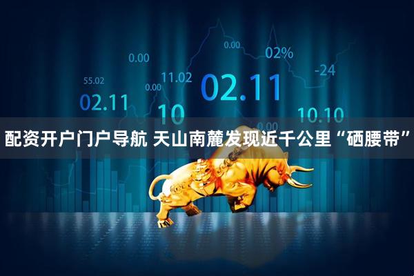 配资开户门户导航 天山南麓发现近千公里“硒腰带”