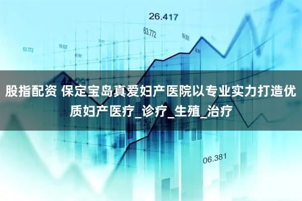 股指配资 保定宝岛真爱妇产医院以专业实力打造优质妇产医疗_诊疗_生殖_治疗