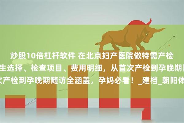 炒股10倍杠杆软件 在北京妇产医院做特需产检？这份攻略帮你理清医生选择、检查项目、费用明细，从首次产检到孕晚期随访全涵盖，孕妈必看！_建档_朝阳体育馆_空腹