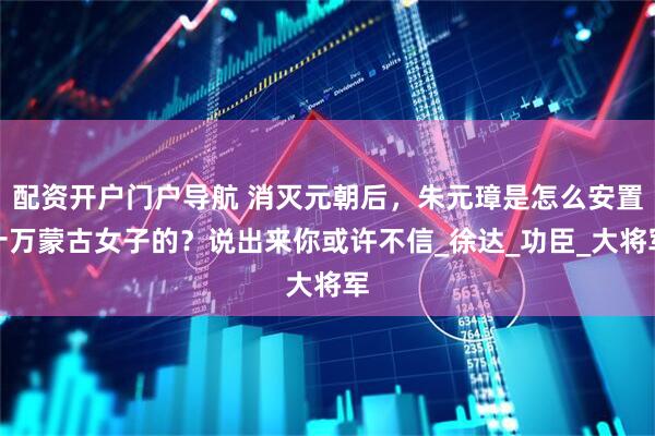 配资开户门户导航 消灭元朝后，朱元璋是怎么安置十万蒙古女子的？说出来你或许不信_徐达_功臣_大将军