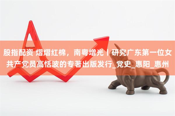 股指配资 熠熠红棉，南粤增光丨研究广东第一位女共产党员高恬波的专著出版发行_党史_惠阳_惠州