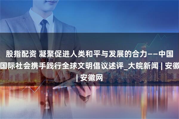 股指配资 凝聚促进人类和平与发展的合力——中国同国际社会携手践行全球文明倡议述评_大皖新闻 | 安徽网