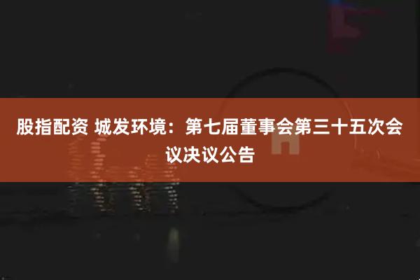 股指配资 城发环境：第七届董事会第三十五次会议决议公告
