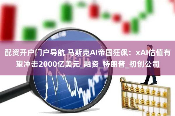 配资开户门户导航 马斯克AI帝国狂飙：xAI估值有望冲击2000亿美元_融资_特朗普_初创公司