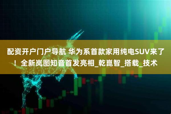 配资开户门户导航 华为系首款家用纯电SUV来了！全新岚图知音首发亮相_乾崑智_搭载_技术