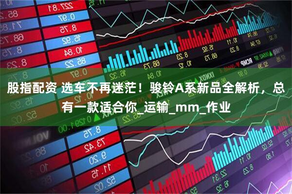 股指配资 选车不再迷茫！骏铃A系新品全解析，总有一款适合你_运输_mm_作业