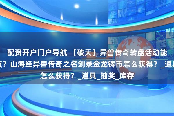 配资开户门户导航 【破天】异兽传奇转盘活动能抽到绝世神技？山海经异兽传奇之名剑录金龙铸币怎么获得？_道具_抽奖_库存