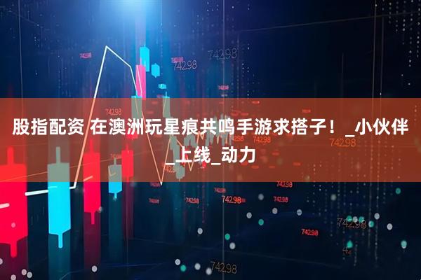 股指配资 在澳洲玩星痕共鸣手游求搭子！_小伙伴_上线_动力