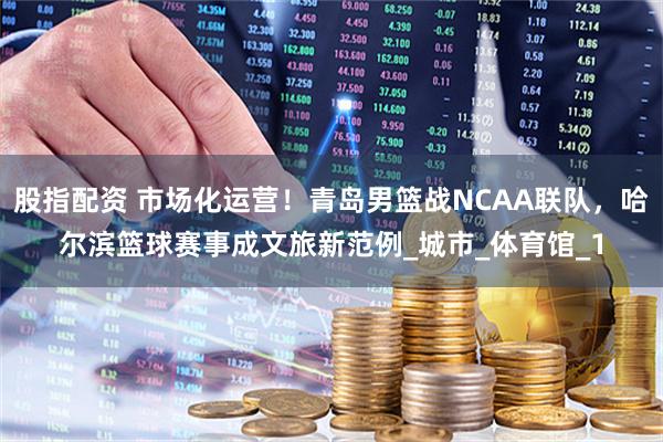 股指配资 市场化运营！青岛男篮战NCAA联队，哈尔滨篮球赛事成文旅新范例_城市_体育馆_1