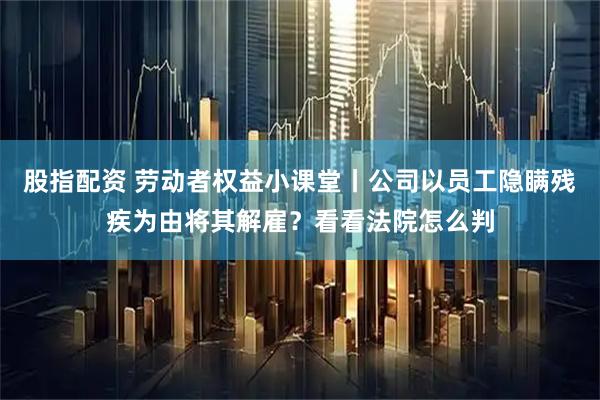 股指配资 劳动者权益小课堂丨公司以员工隐瞒残疾为由将其解雇？看看法院怎么判