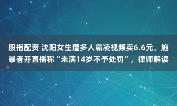 股指配资 沈阳女生遭多人霸凌视频卖6.6元，施暴者开直播称“未满14岁不予处罚”，律师解读