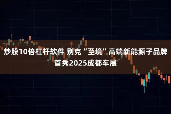 炒股10倍杠杆软件 别克“至境”高端新能源子品牌首秀2025成都车展