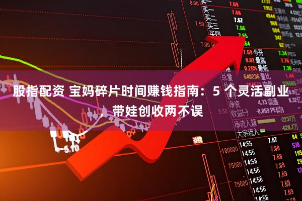 股指配资 宝妈碎片时间赚钱指南：5 个灵活副业，带娃创收两不误