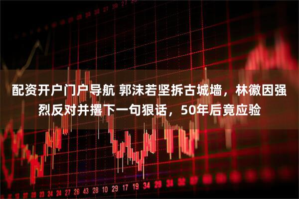 配资开户门户导航 郭沫若坚拆古城墙，林徽因强烈反对并撂下一句狠话，50年后竟应验