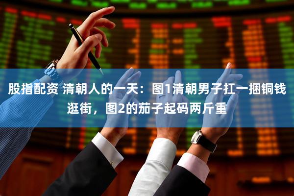 股指配资 清朝人的一天：图1清朝男子扛一捆铜钱逛街，图2的茄子起码两斤重