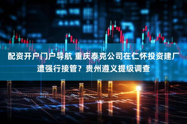 配资开户门户导航 重庆泰克公司在仁怀投资建厂遭强行接管？贵州遵义提级调查