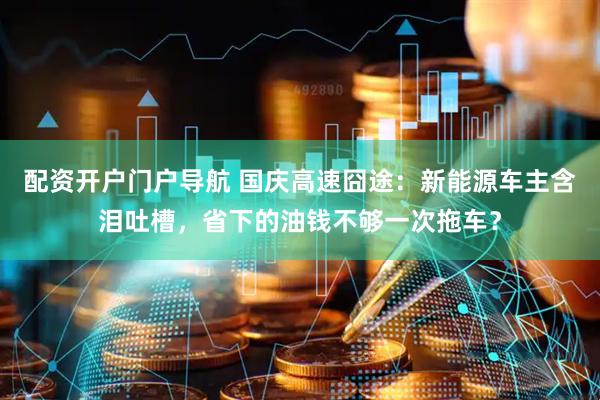 配资开户门户导航 国庆高速囧途：新能源车主含泪吐槽，省下的油钱不够一次拖车？