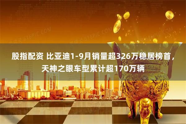 股指配资 比亚迪1-9月销量超326万稳居榜首，天神之眼车型累计超170万辆
