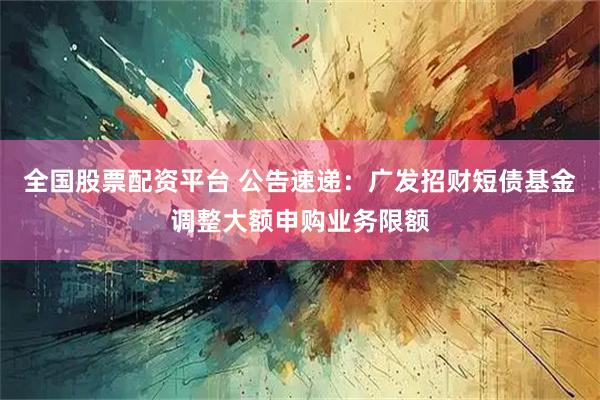 全国股票配资平台 公告速递:广发招财短债基金调整大额申购业务限额