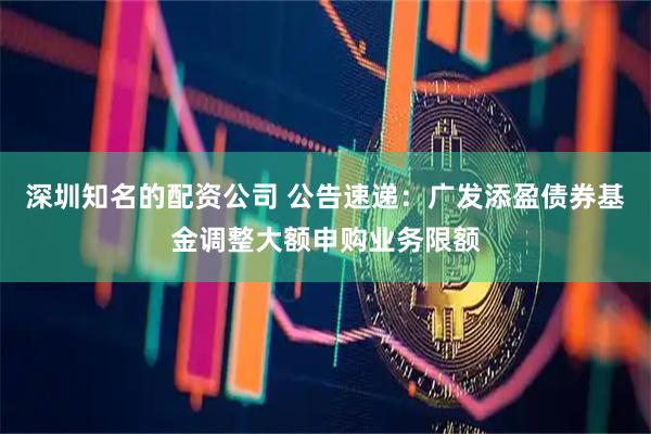 深圳知名的配资公司 公告速递:广发添盈债券基金调整大额申购业务限额