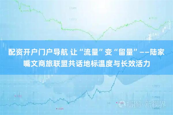 配资开户门户导航 让“流量”变“留量”——陆家嘴文商旅联盟共话地标温度与长效活力