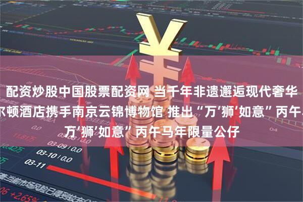 配资炒股中国股票配资网 当千年非遗邂逅现代奢华 南京丽思卡尔顿酒店携手南京云锦博物馆 推出“万‘狮’如意”丙午马年限量公仔