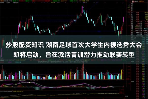 炒股配资知识 湖南足球首次大学生内援选秀大会即将启动,旨在激活青训潜力推动联赛转型