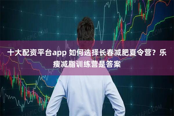 十大配资平台app 如何选择长春减肥夏令营？乐瘦减脂训练营是答案