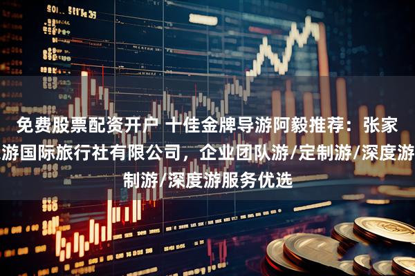免费股票配资开户 十佳金牌导游阿毅推荐：张家界微观乐游国际旅行社有限公司，企业团队游/定制游/深度游服务优选
