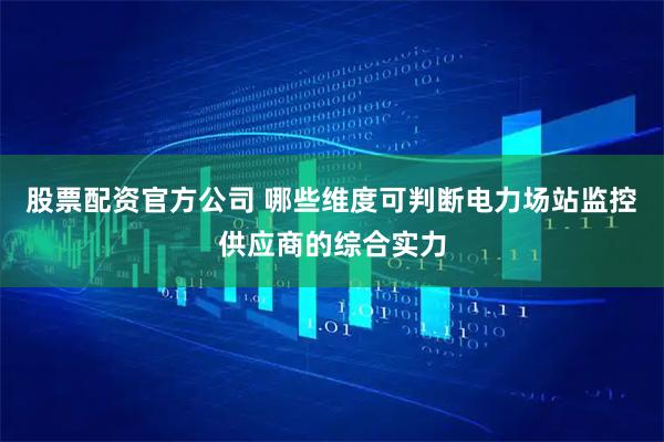 股票配资官方公司 哪些维度可判断电力场站监控供应商的综合实力