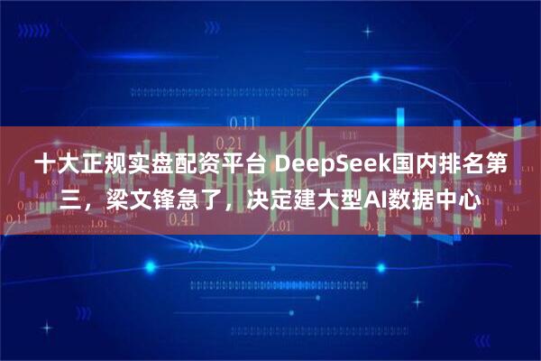 十大正规实盘配资平台 DeepSeek国内排名第三,梁文锋急了,决定建大型AI数据中心