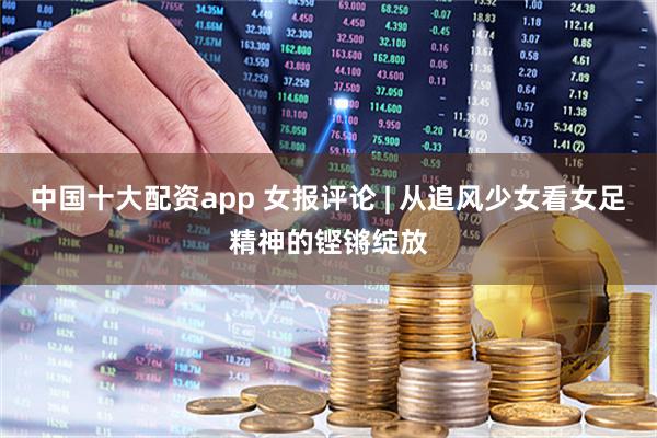 中国十大配资app 女报评论 | 从追风少女看女足精神的铿锵绽放