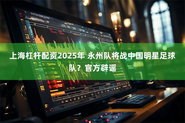 上海杠杆配资2025年 永州队将战中国明星足球队？官方辟谣
