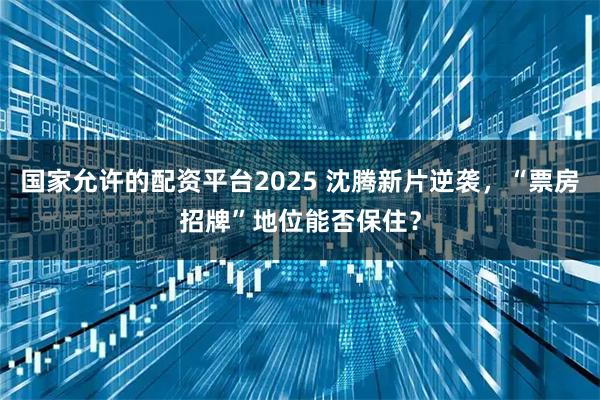 国家允许的配资平台2025 沈腾新片逆袭，“票房招牌”地位能否保住？