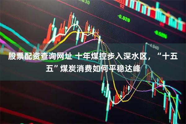 股票配资查询网址 十年煤控步入深水区，“十五五”煤炭消费如何平稳达峰