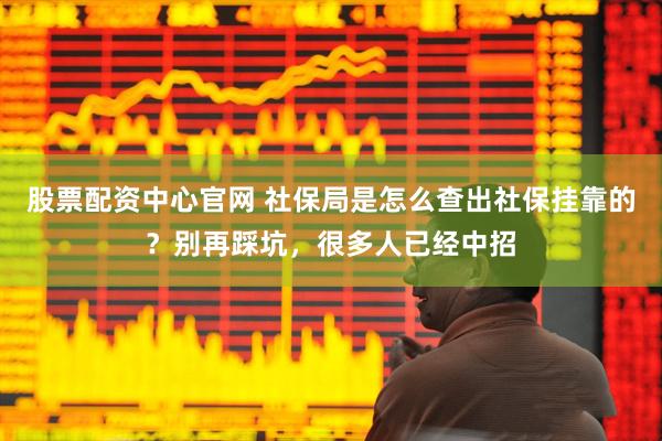 股票配资中心官网 社保局是怎么查出社保挂靠的?别再踩坑,很多人已经中招