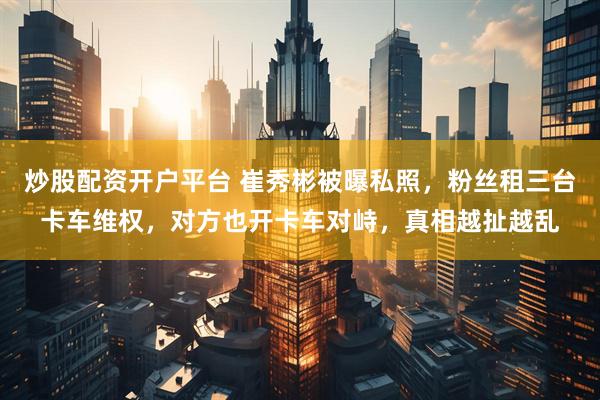 炒股配资开户平台 崔秀彬被曝私照，粉丝租三台卡车维权，对方也开卡车对峙，真相越扯越乱