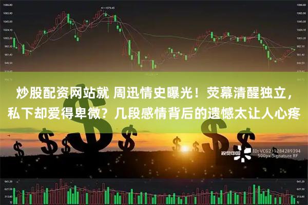 炒股配资网站就 周迅情史曝光！荧幕清醒独立，私下却爱得卑微？几段感情背后的遗憾太让人心疼