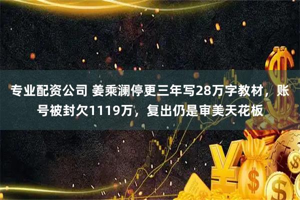 专业配资公司 姜乘澜停更三年写28万字教材，账号被封欠1119万，复出仍是审美天花板